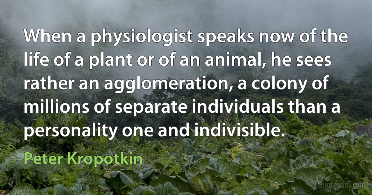 When a physiologist speaks now of the life of a plant or of an animal, he sees rather an agglomeration, a colony of millions of separate individuals than a personality one and indivisible. (Peter Kropotkin)