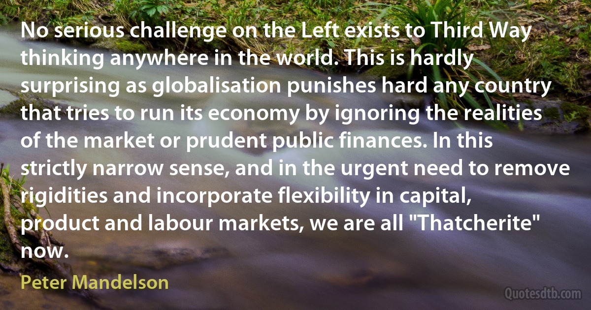 No serious challenge on the Left exists to Third Way thinking anywhere in the world. This is hardly surprising as globalisation punishes hard any country that tries to run its economy by ignoring the realities of the market or prudent public finances. In this strictly narrow sense, and in the urgent need to remove rigidities and incorporate flexibility in capital, product and labour markets, we are all "Thatcherite" now. (Peter Mandelson)