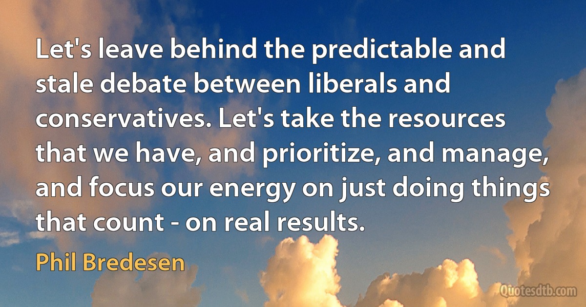 Let's leave behind the predictable and stale debate between liberals and conservatives. Let's take the resources that we have, and prioritize, and manage, and focus our energy on just doing things that count - on real results. (Phil Bredesen)