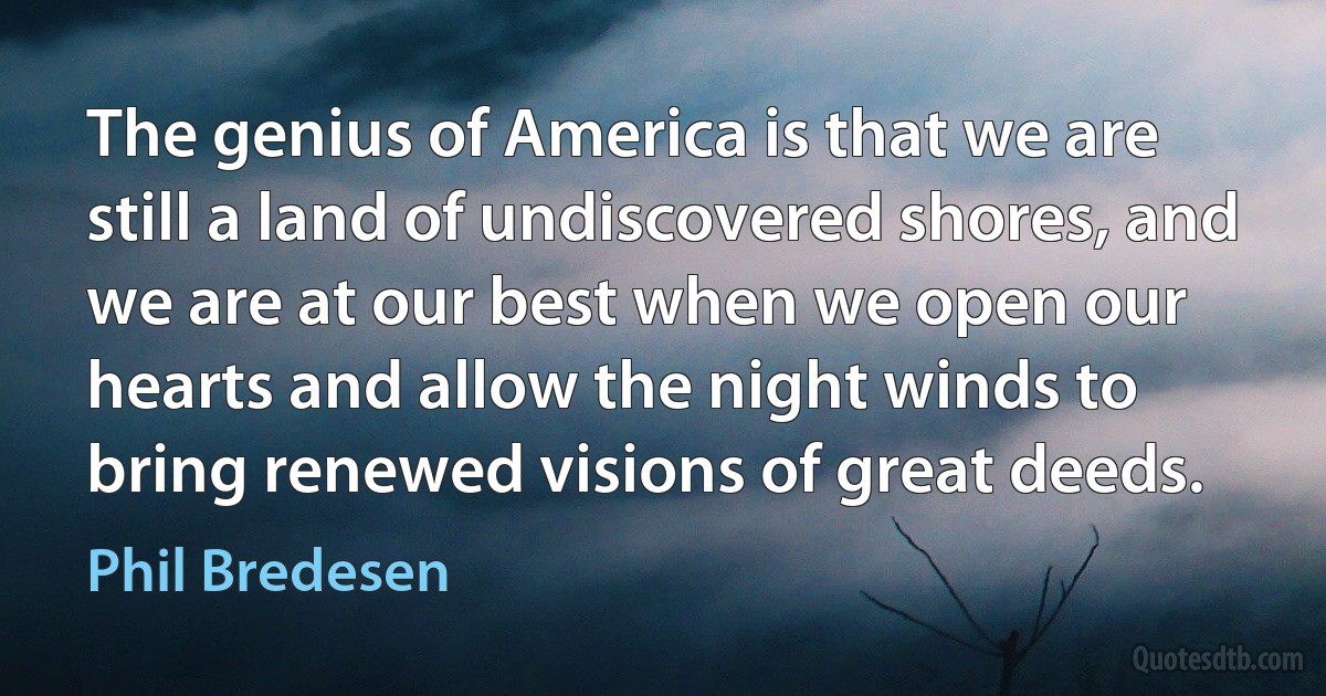 The genius of America is that we are still a land of undiscovered shores, and we are at our best when we open our hearts and allow the night winds to bring renewed visions of great deeds. (Phil Bredesen)