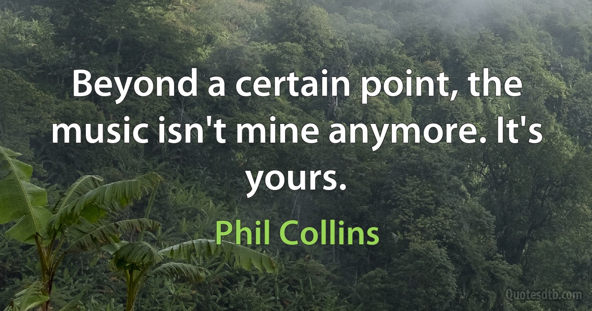 Beyond a certain point, the music isn't mine anymore. It's yours. (Phil Collins)