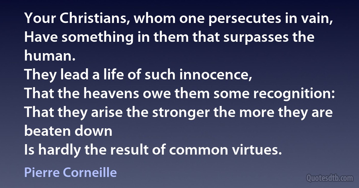 Your Christians, whom one persecutes in vain,
Have something in them that surpasses the human.
They lead a life of such innocence,
That the heavens owe them some recognition:
That they arise the stronger the more they are beaten down
Is hardly the result of common virtues. (Pierre Corneille)