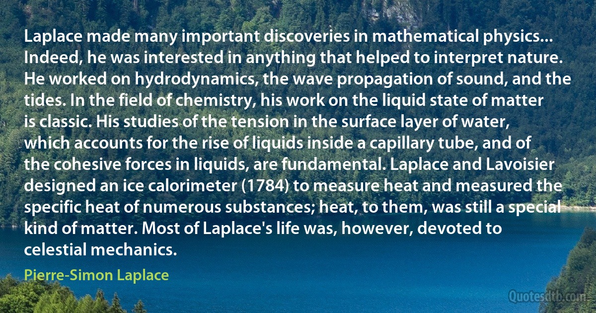 Laplace made many important discoveries in mathematical physics... Indeed, he was interested in anything that helped to interpret nature. He worked on hydrodynamics, the wave propagation of sound, and the tides. In the field of chemistry, his work on the liquid state of matter is classic. His studies of the tension in the surface layer of water, which accounts for the rise of liquids inside a capillary tube, and of the cohesive forces in liquids, are fundamental. Laplace and Lavoisier designed an ice calorimeter (1784) to measure heat and measured the specific heat of numerous substances; heat, to them, was still a special kind of matter. Most of Laplace's life was, however, devoted to celestial mechanics. (Pierre-Simon Laplace)