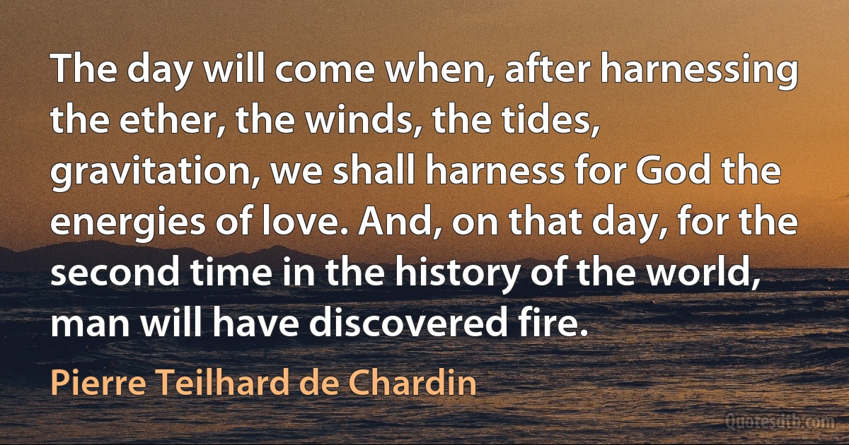 The day will come when, after harnessing the ether, the winds, the tides, gravitation, we shall harness for God the energies of love. And, on that day, for the second time in the history of the world, man will have discovered fire. (Pierre Teilhard de Chardin)