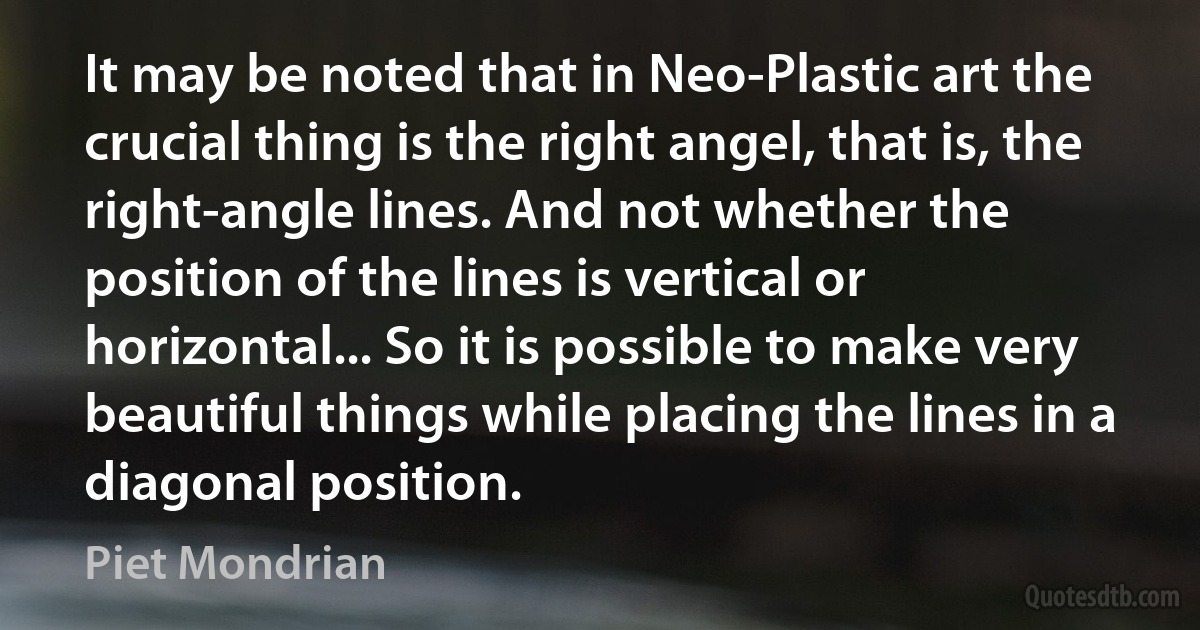 It may be noted that in Neo-Plastic art the crucial thing is the right angel, that is, the right-angle lines. And not whether the position of the lines is vertical or horizontal... So it is possible to make very beautiful things while placing the lines in a diagonal position. (Piet Mondrian)