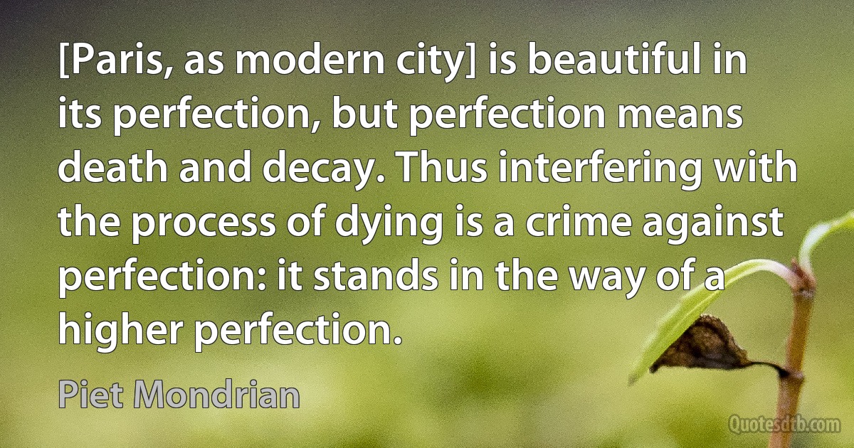 [Paris, as modern city] is beautiful in its perfection, but perfection means death and decay. Thus interfering with the process of dying is a crime against perfection: it stands in the way of a higher perfection. (Piet Mondrian)