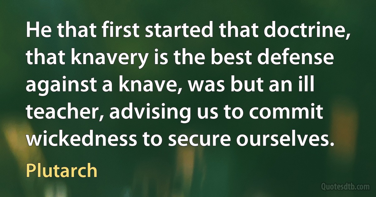 He that first started that doctrine, that knavery is the best defense against a knave, was but an ill teacher, advising us to commit wickedness to secure ourselves. (Plutarch)