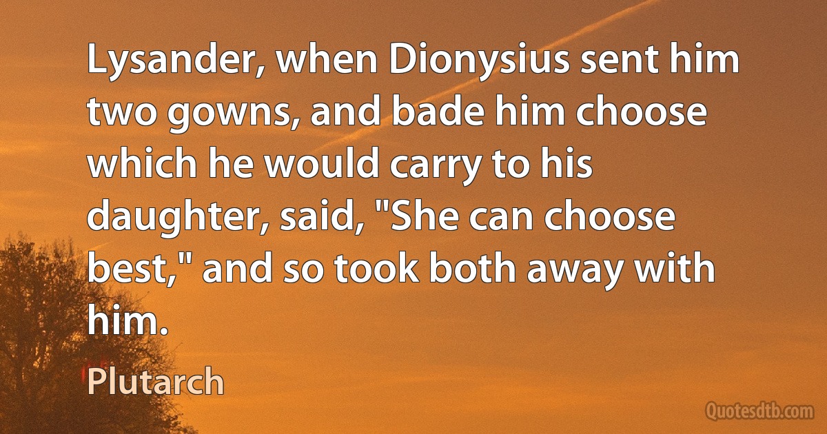 Lysander, when Dionysius sent him two gowns, and bade him choose which he would carry to his daughter, said, "She can choose best," and so took both away with him. (Plutarch)