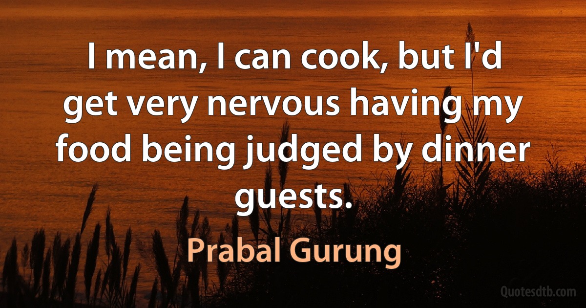 I mean, I can cook, but I'd get very nervous having my food being judged by dinner guests. (Prabal Gurung)