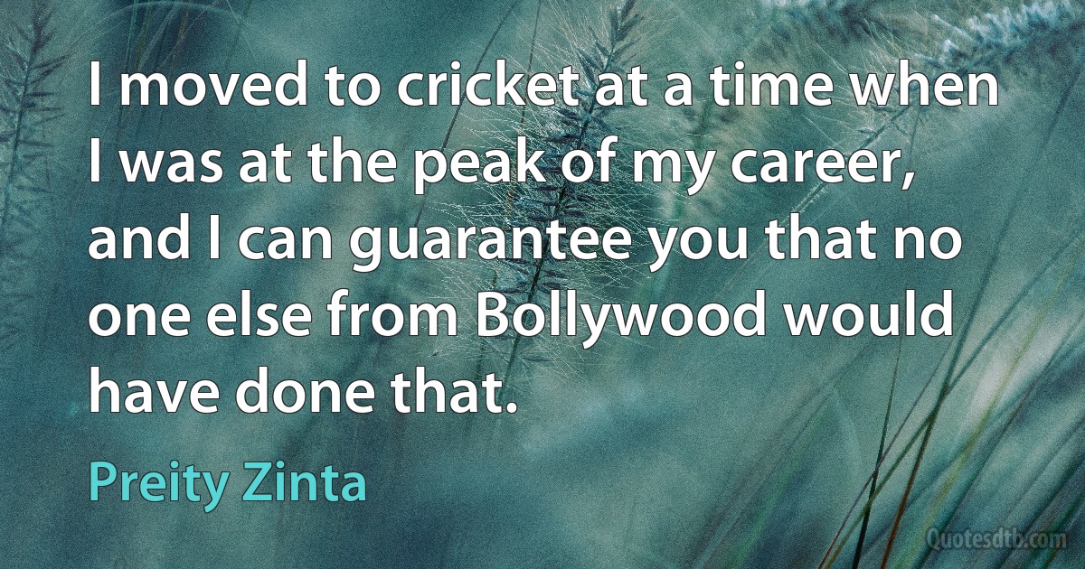 I moved to cricket at a time when I was at the peak of my career, and I can guarantee you that no one else from Bollywood would have done that. (Preity Zinta)