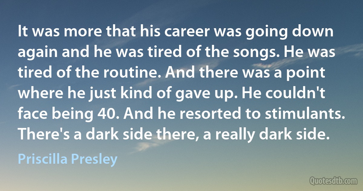 It was more that his career was going down again and he was tired of the songs. He was tired of the routine. And there was a point where he just kind of gave up. He couldn't face being 40. And he resorted to stimulants. There's a dark side there, a really dark side. (Priscilla Presley)