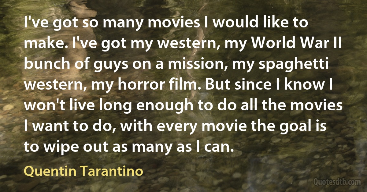 I've got so many movies I would like to make. I've got my western, my World War II bunch of guys on a mission, my spaghetti western, my horror film. But since I know I won't live long enough to do all the movies I want to do, with every movie the goal is to wipe out as many as I can. (Quentin Tarantino)