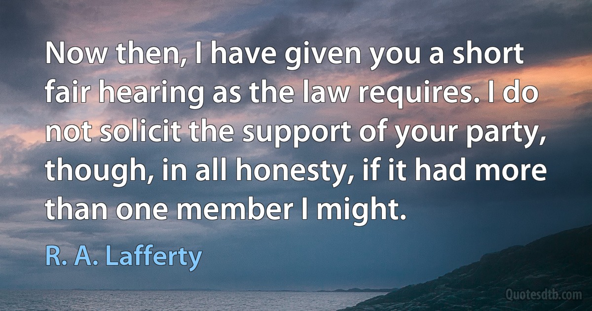 Now then, I have given you a short fair hearing as the law requires. I do not solicit the support of your party, though, in all honesty, if it had more than one member I might. (R. A. Lafferty)