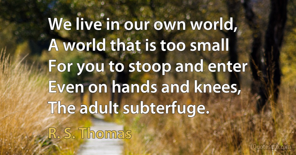 We live in our own world,
A world that is too small
For you to stoop and enter
Even on hands and knees,
The adult subterfuge. (R. S. Thomas)