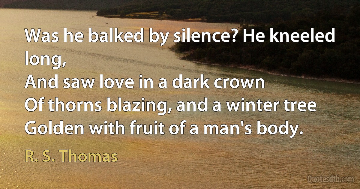 Was he balked by silence? He kneeled long,
And saw love in a dark crown
Of thorns blazing, and a winter tree
Golden with fruit of a man's body. (R. S. Thomas)