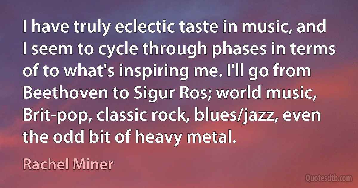 I have truly eclectic taste in music, and I seem to cycle through phases in terms of to what's inspiring me. I'll go from Beethoven to Sigur Ros; world music, Brit-pop, classic rock, blues/jazz, even the odd bit of heavy metal. (Rachel Miner)