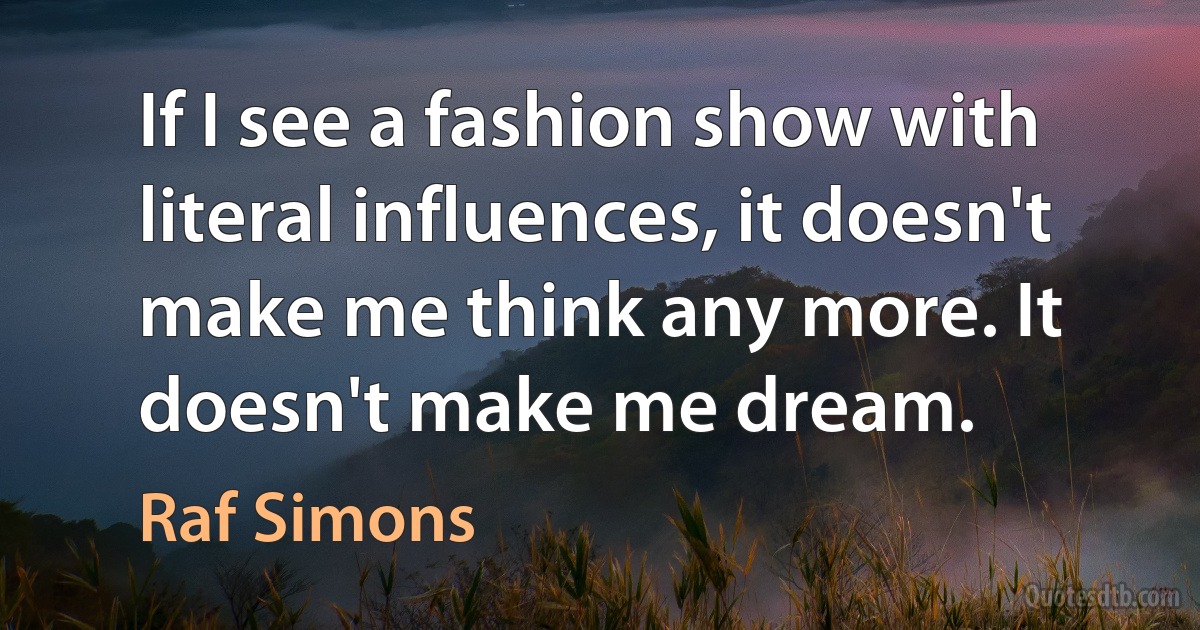 If I see a fashion show with literal influences, it doesn't make me think any more. It doesn't make me dream. (Raf Simons)