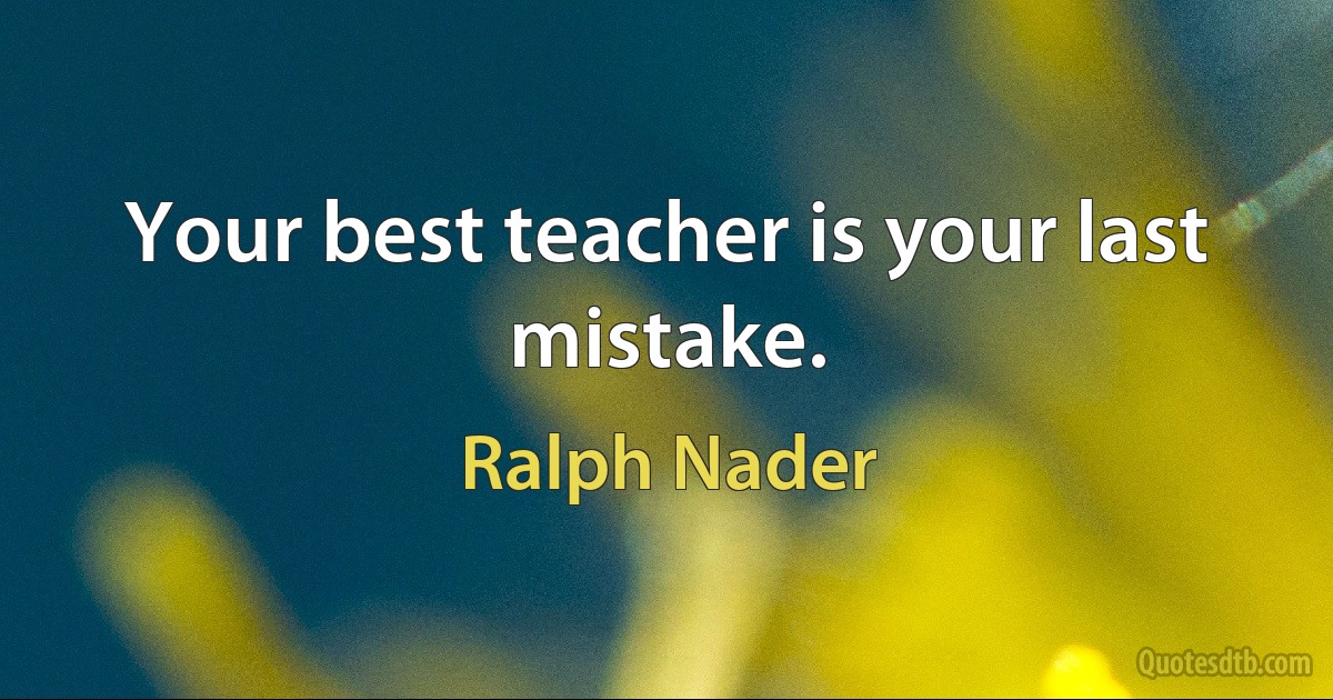 Your best teacher is your last mistake. (Ralph Nader)