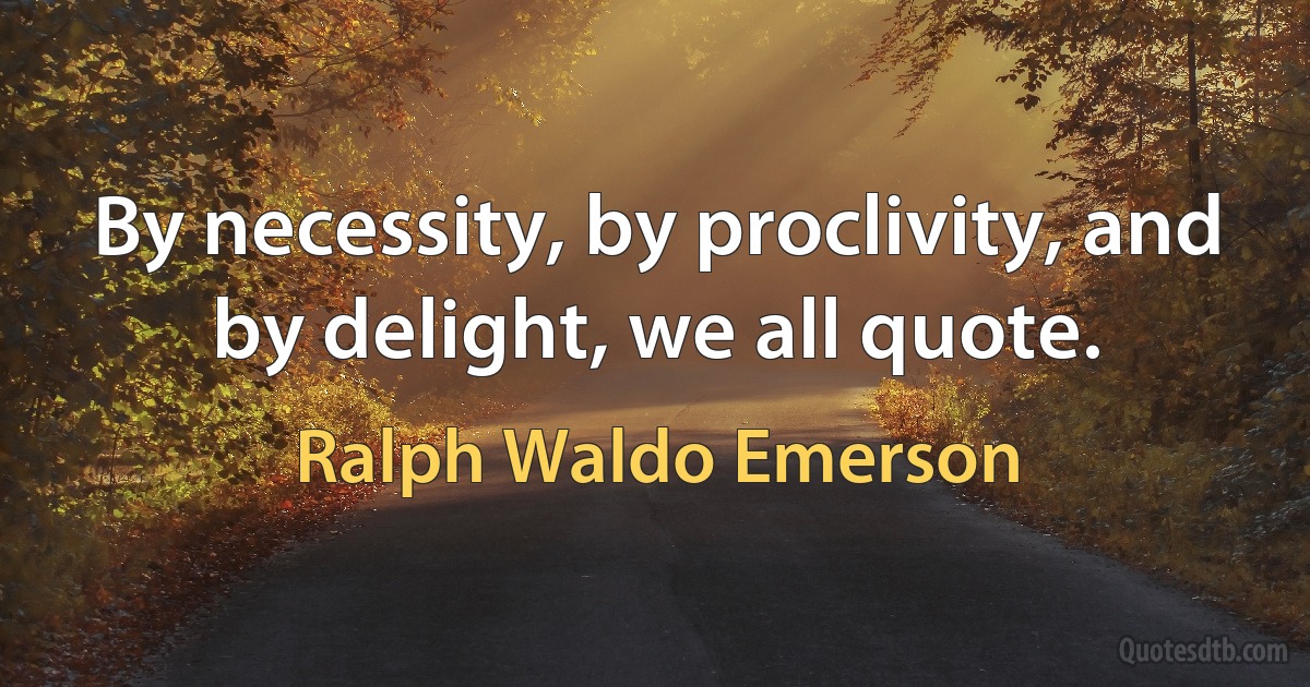 By necessity, by proclivity, and by delight, we all quote. (Ralph Waldo Emerson)