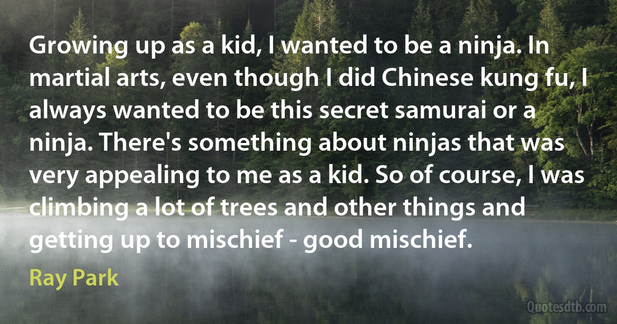 Growing up as a kid, I wanted to be a ninja. In martial arts, even though I did Chinese kung fu, I always wanted to be this secret samurai or a ninja. There's something about ninjas that was very appealing to me as a kid. So of course, I was climbing a lot of trees and other things and getting up to mischief - good mischief. (Ray Park)