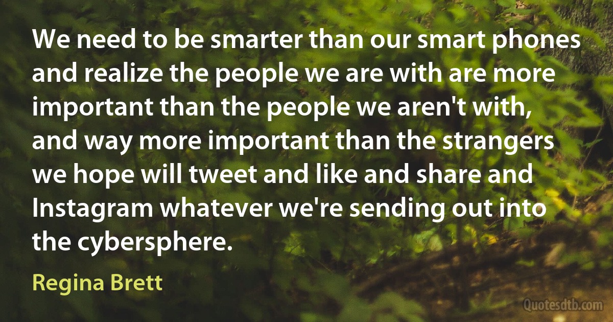 We need to be smarter than our smart phones and realize the people we are with are more important than the people we aren't with, and way more important than the strangers we hope will tweet and like and share and Instagram whatever we're sending out into the cybersphere. (Regina Brett)