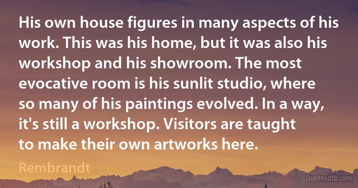 His own house figures in many aspects of his work. This was his home, but it was also his workshop and his showroom. The most evocative room is his sunlit studio, where so many of his paintings evolved. In a way, it's still a workshop. Visitors are taught to make their own artworks here. (Rembrandt)