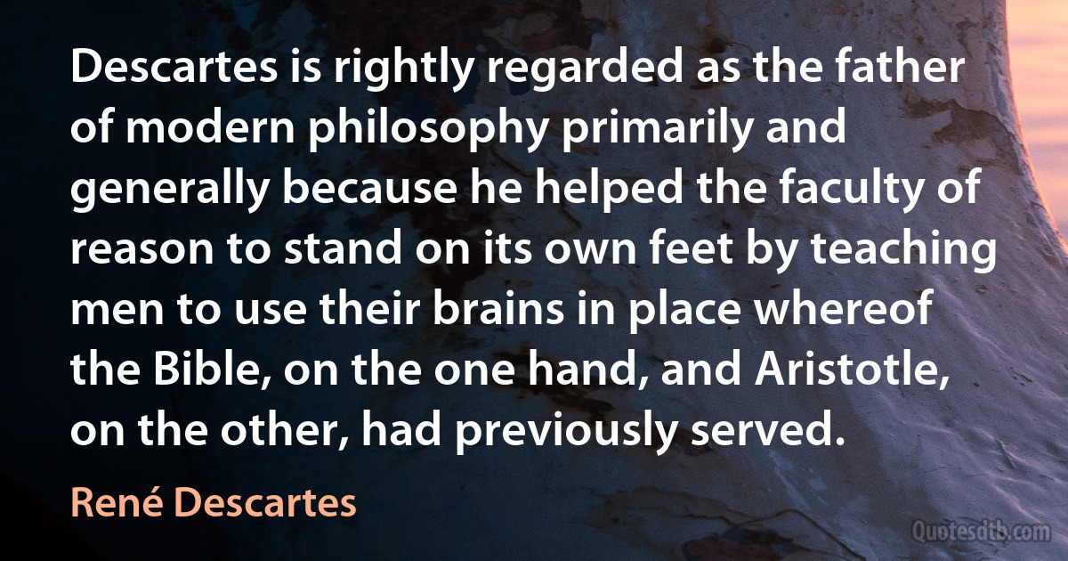 Descartes is rightly regarded as the father of modern philosophy primarily and generally because he helped the faculty of reason to stand on its own feet by teaching men to use their brains in place whereof the Bible, on the one hand, and Aristotle, on the other, had previously served. (René Descartes)