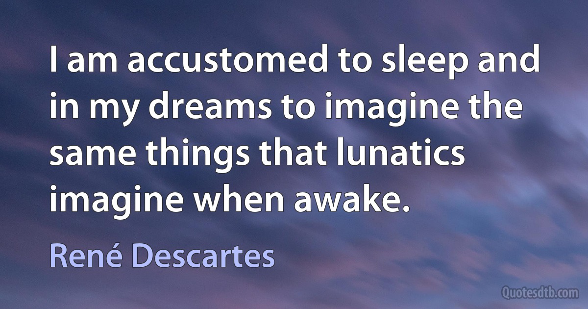 I am accustomed to sleep and in my dreams to imagine the same things that lunatics imagine when awake. (René Descartes)