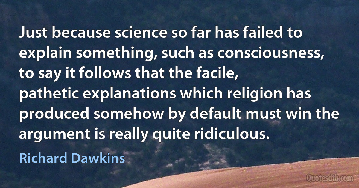 Just because science so far has failed to explain something, such as consciousness, to say it follows that the facile, pathetic explanations which religion has produced somehow by default must win the argument is really quite ridiculous. (Richard Dawkins)