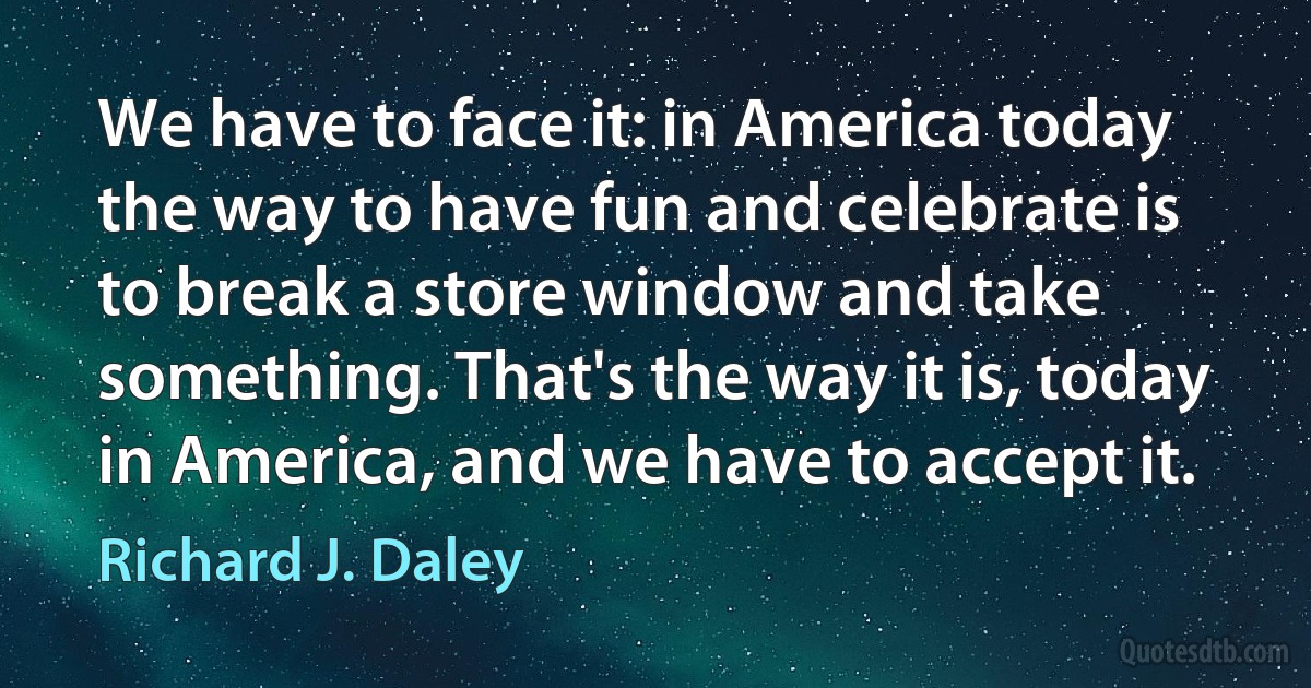 We have to face it: in America today the way to have fun and celebrate is to break a store window and take something. That's the way it is, today in America, and we have to accept it. (Richard J. Daley)