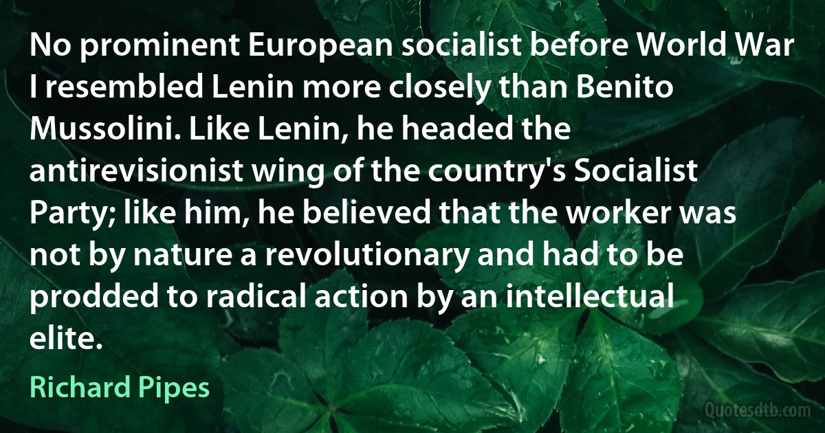 No prominent European socialist before World War I resembled Lenin more closely than Benito Mussolini. Like Lenin, he headed the antirevisionist wing of the country's Socialist Party; like him, he believed that the worker was not by nature a revolutionary and had to be prodded to radical action by an intellectual elite. (Richard Pipes)