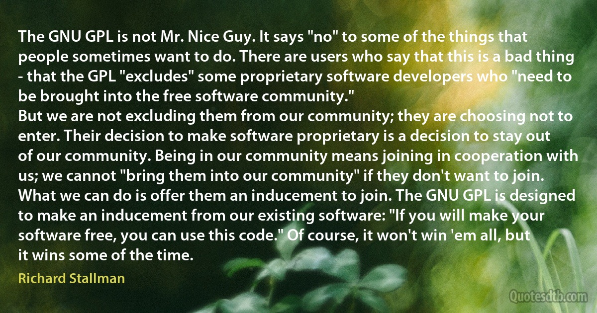 The GNU GPL is not Mr. Nice Guy. It says "no" to some of the things that people sometimes want to do. There are users who say that this is a bad thing - that the GPL "excludes" some proprietary software developers who "need to be brought into the free software community."
But we are not excluding them from our community; they are choosing not to enter. Their decision to make software proprietary is a decision to stay out of our community. Being in our community means joining in cooperation with us; we cannot "bring them into our community" if they don't want to join.
What we can do is offer them an inducement to join. The GNU GPL is designed to make an inducement from our existing software: "If you will make your software free, you can use this code." Of course, it won't win 'em all, but it wins some of the time. (Richard Stallman)