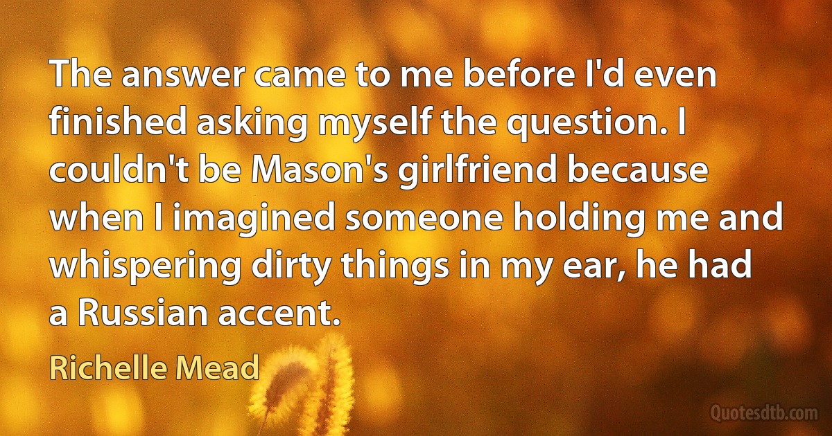 The answer came to me before I'd even finished asking myself the question. I couldn't be Mason's girlfriend because when I imagined someone holding me and whispering dirty things in my ear, he had a Russian accent. (Richelle Mead)