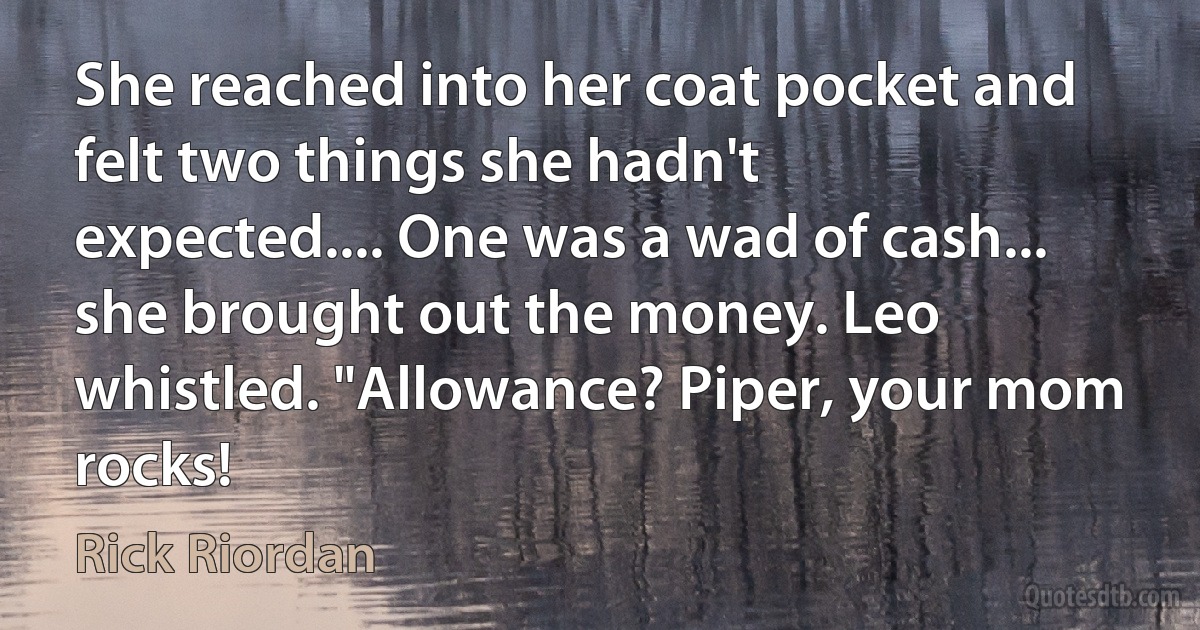 She reached into her coat pocket and felt two things she hadn't expected.... One was a wad of cash... she brought out the money. Leo whistled. "Allowance? Piper, your mom rocks! (Rick Riordan)