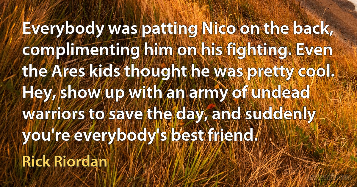 Everybody was patting Nico on the back, complimenting him on his fighting. Even the Ares kids thought he was pretty cool. Hey, show up with an army of undead warriors to save the day, and suddenly you're everybody's best friend. (Rick Riordan)