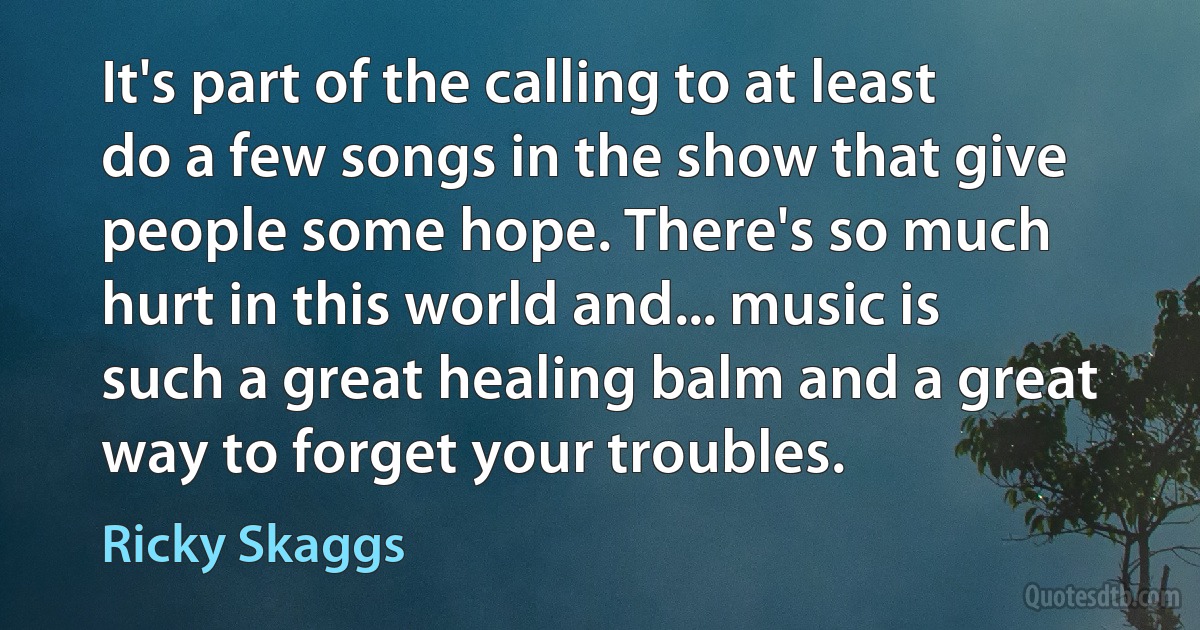 It's part of the calling to at least do a few songs in the show that give people some hope. There's so much hurt in this world and... music is such a great healing balm and a great way to forget your troubles. (Ricky Skaggs)