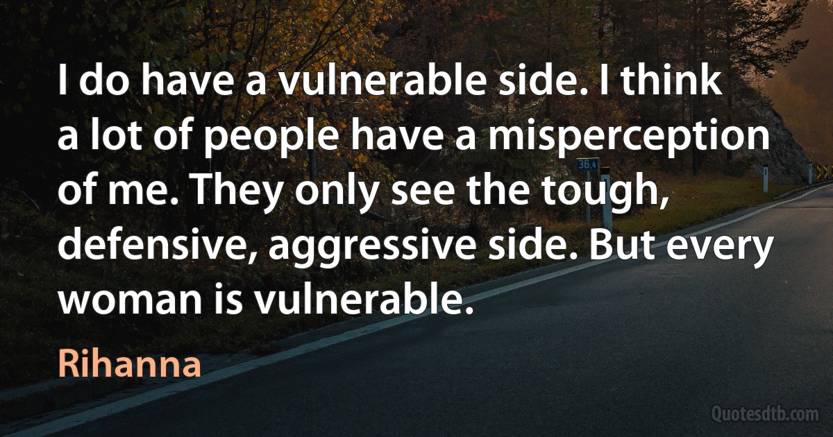 I do have a vulnerable side. I think a lot of people have a misperception of me. They only see the tough, defensive, aggressive side. But every woman is vulnerable. (Rihanna)