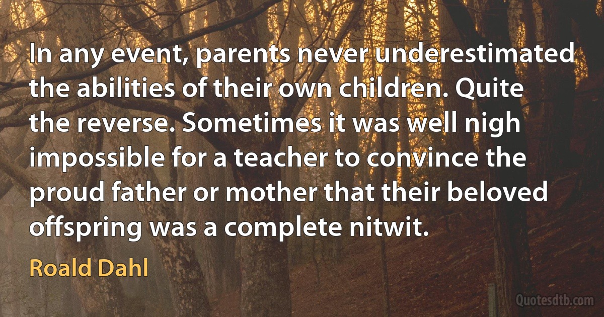 In any event, parents never underestimated the abilities of their own children. Quite the reverse. Sometimes it was well nigh impossible for a teacher to convince the proud father or mother that their beloved offspring was a complete nitwit. (Roald Dahl)