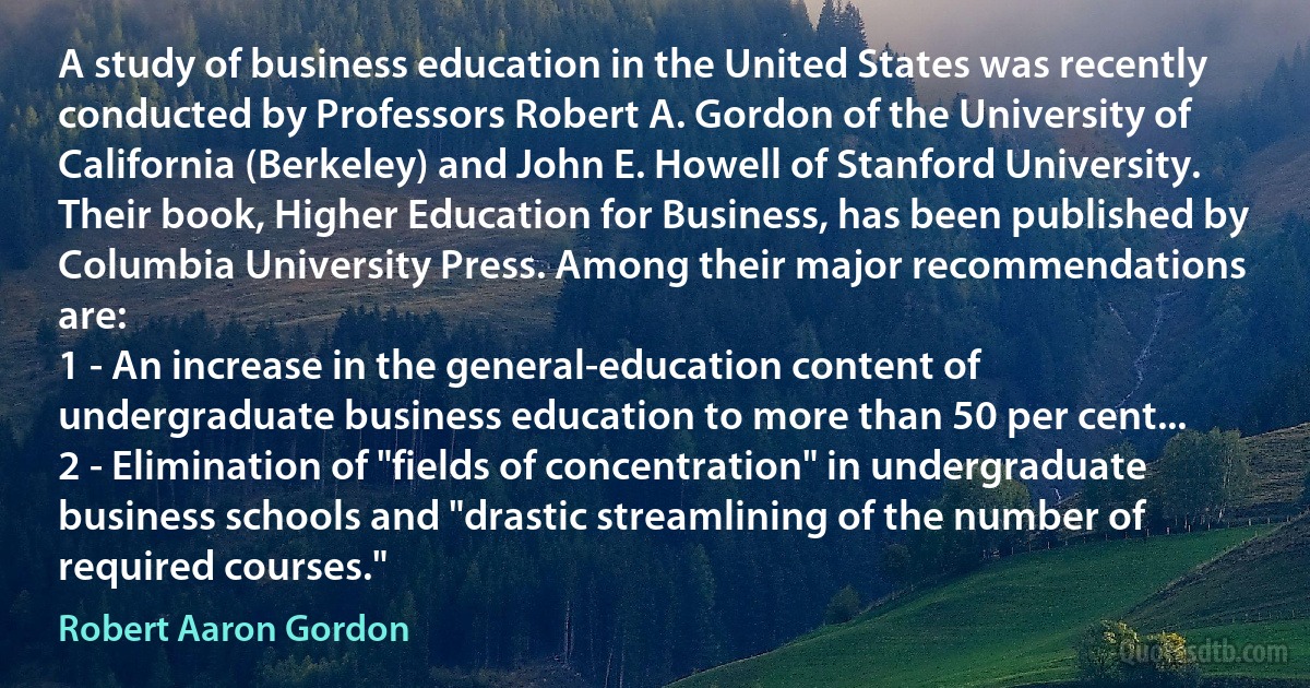 A study of business education in the United States was recently conducted by Professors Robert A. Gordon of the University of California (Berkeley) and John E. Howell of Stanford University. Their book, Higher Education for Business, has been published by Columbia University Press. Among their major recommendations are:
1 - An increase in the general-education content of undergraduate business education to more than 50 per cent...
2 - Elimination of "fields of concentration" in undergraduate business schools and "drastic streamlining of the number of required courses." (Robert Aaron Gordon)