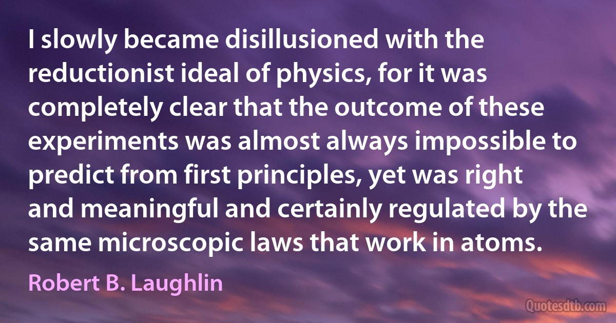 I slowly became disillusioned with the reductionist ideal of physics, for it was completely clear that the outcome of these experiments was almost always impossible to predict from first principles, yet was right and meaningful and certainly regulated by the same microscopic laws that work in atoms. (Robert B. Laughlin)