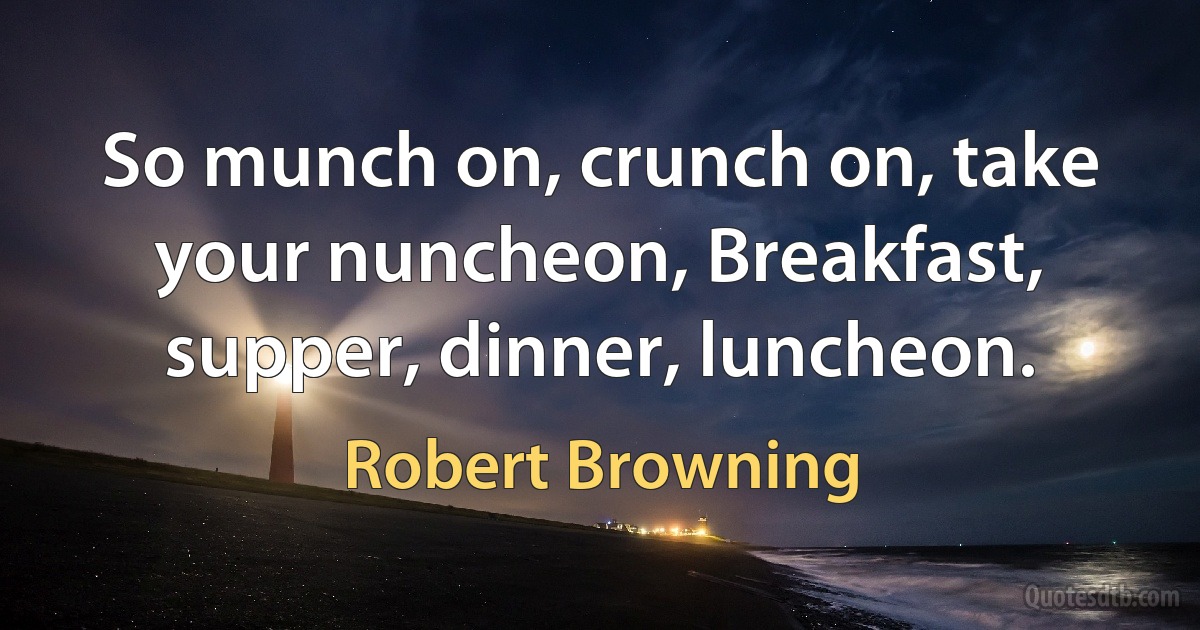 So munch on, crunch on, take your nuncheon, Breakfast, supper, dinner, luncheon. (Robert Browning)