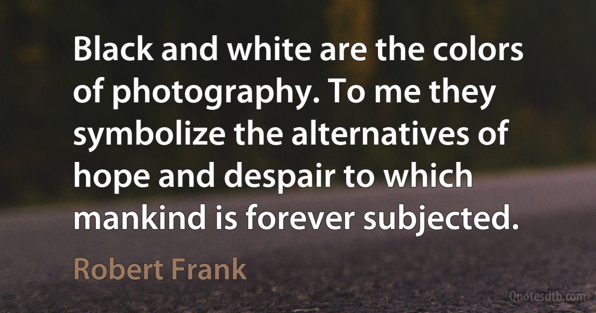 Black and white are the colors of photography. To me they symbolize the alternatives of hope and despair to which mankind is forever subjected. (Robert Frank)