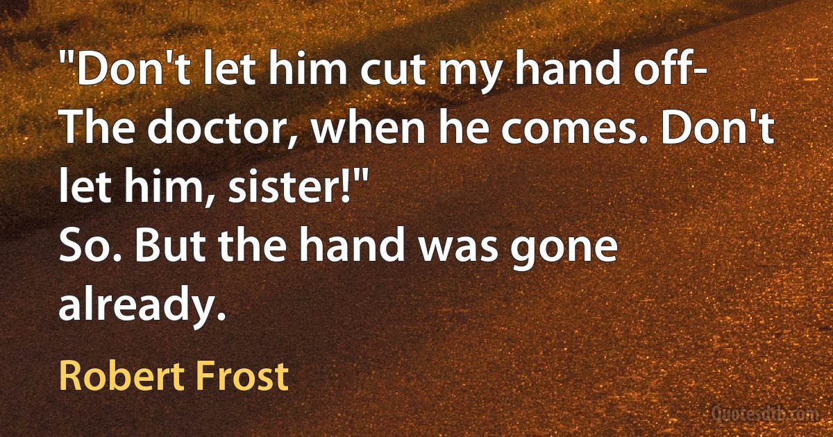 "Don't let him cut my hand off-
The doctor, when he comes. Don't let him, sister!"
So. But the hand was gone already. (Robert Frost)