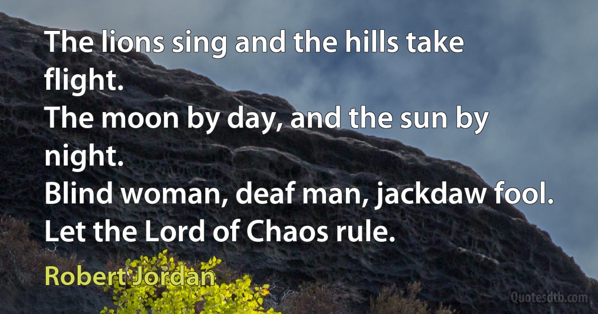 The lions sing and the hills take flight.
The moon by day, and the sun by night.
Blind woman, deaf man, jackdaw fool.
Let the Lord of Chaos rule. (Robert Jordan)