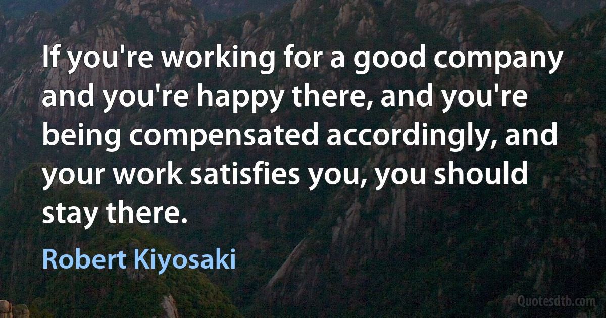 If you're working for a good company and you're happy there, and you're being compensated accordingly, and your work satisfies you, you should stay there. (Robert Kiyosaki)