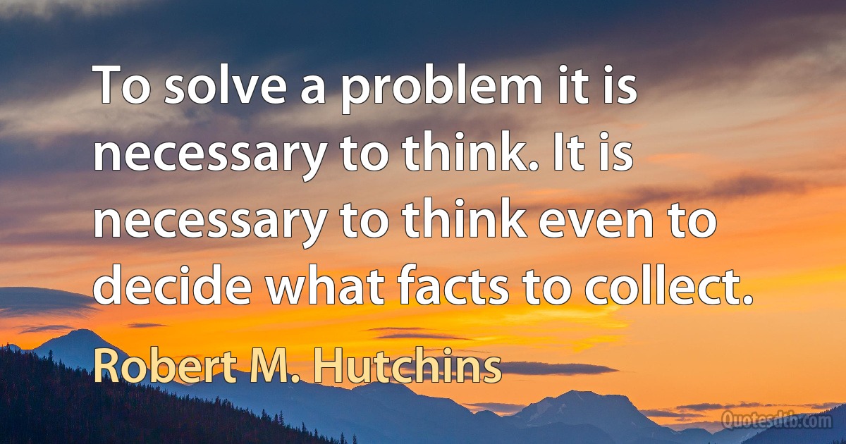 To solve a problem it is necessary to think. It is necessary to think even to decide what facts to collect. (Robert M. Hutchins)