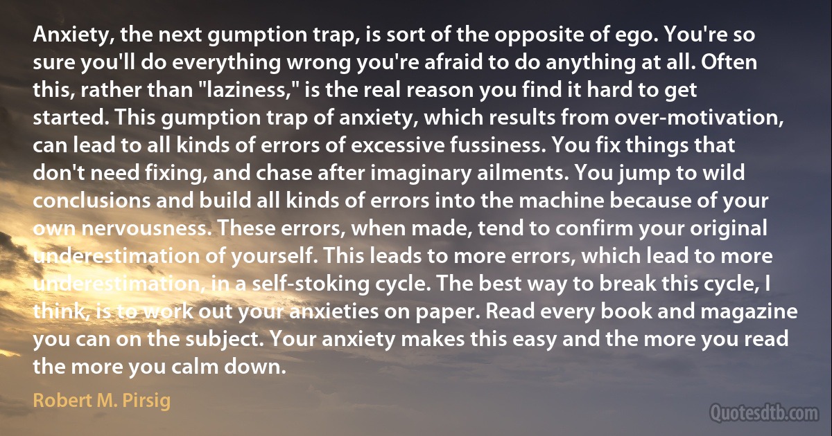 Anxiety, the next gumption trap, is sort of the opposite of ego. You're so sure you'll do everything wrong you're afraid to do anything at all. Often this, rather than "laziness," is the real reason you find it hard to get started. This gumption trap of anxiety, which results from over-motivation, can lead to all kinds of errors of excessive fussiness. You fix things that don't need fixing, and chase after imaginary ailments. You jump to wild conclusions and build all kinds of errors into the machine because of your own nervousness. These errors, when made, tend to confirm your original underestimation of yourself. This leads to more errors, which lead to more underestimation, in a self-stoking cycle. The best way to break this cycle, I think, is to work out your anxieties on paper. Read every book and magazine you can on the subject. Your anxiety makes this easy and the more you read the more you calm down. (Robert M. Pirsig)