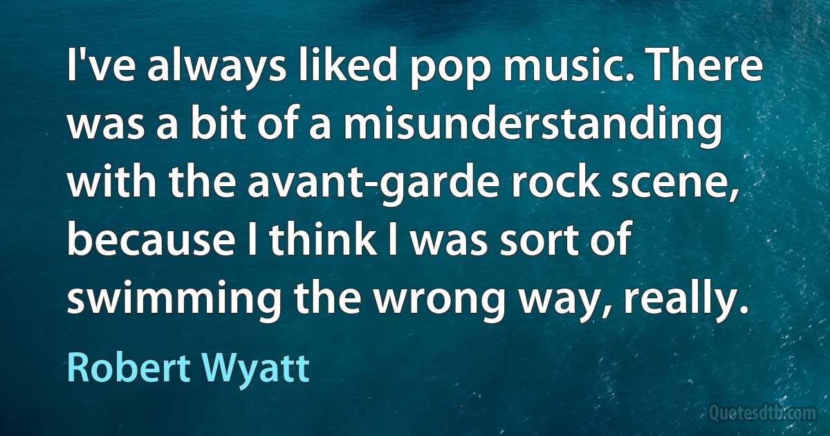 I've always liked pop music. There was a bit of a misunderstanding with the avant-garde rock scene, because I think I was sort of swimming the wrong way, really. (Robert Wyatt)