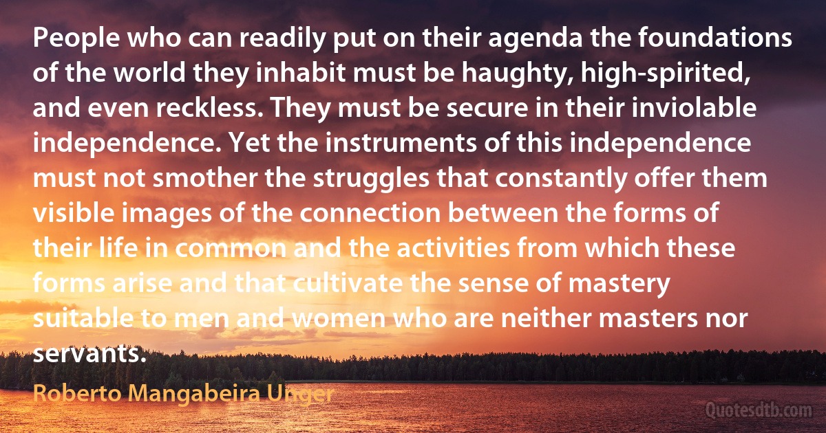 People who can readily put on their agenda the foundations of the world they inhabit must be haughty, high-spirited, and even reckless. They must be secure in their inviolable independence. Yet the instruments of this independence must not smother the struggles that constantly offer them visible images of the connection between the forms of their life in common and the activities from which these forms arise and that cultivate the sense of mastery suitable to men and women who are neither masters nor servants. (Roberto Mangabeira Unger)