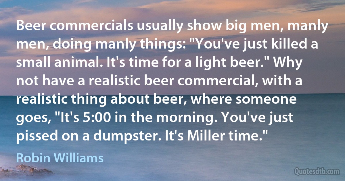 Beer commercials usually show big men, manly men, doing manly things: "You've just killed a small animal. It's time for a light beer." Why not have a realistic beer commercial, with a realistic thing about beer, where someone goes, "It's 5:00 in the morning. You've just pissed on a dumpster. It's Miller time." (Robin Williams)